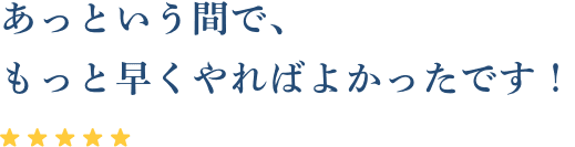 あっという間で、もっと早くやればよかったです！